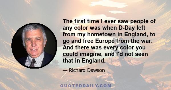 The first time I ever saw people of any color was when D-Day left from my hometown in England, to go and free Europe from the war. And there was every color you could imagine, and I'd not seen that in England.