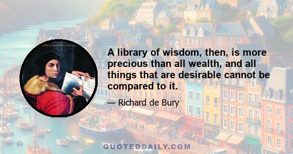 A library of wisdom, then, is more precious than all wealth, and all things that are desirable cannot be compared to it.