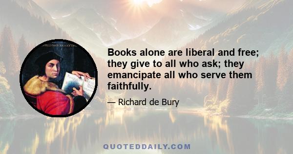 Books alone are liberal and free; they give to all who ask; they emancipate all who serve them faithfully.