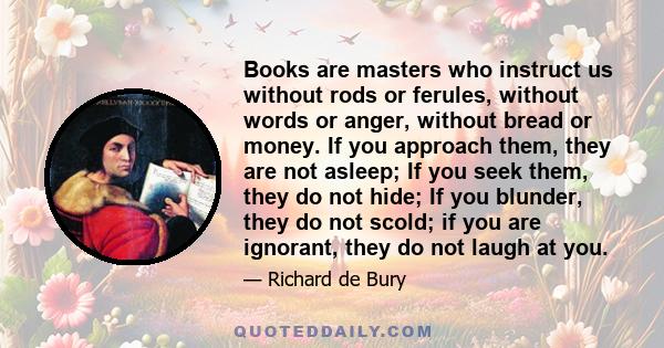 Books are masters who instruct us without rods or ferules, without words or anger, without bread or money. If you approach them, they are not asleep; If you seek them, they do not hide; If you blunder, they do not