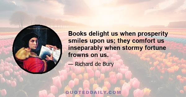 Books delight us when prosperity smiles upon us; they comfort us inseparably when stormy fortune frowns on us.