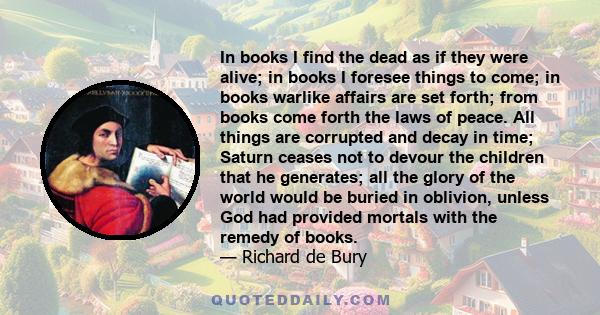 In books I find the dead as if they were alive; in books I foresee things to come; in books warlike affairs are set forth; from books come forth the laws of peace. All things are corrupted and decay in time; Saturn