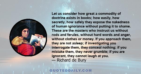 Let us consider how great a commodity of doctrine exists in books; how easily, how secretly, how safely they expose the nakedness of human ignorance without putting it to shame. These are the masters who instruct us