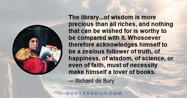 The library...of wisdom is more precious than all riches, and nothing that can be wished for is worthy to be compared with it. Whosoever therefore acknowledges himself to be a zealous follower of truth, of happiness, of 