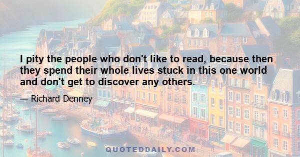 I pity the people who don't like to read, because then they spend their whole lives stuck in this one world and don't get to discover any others.