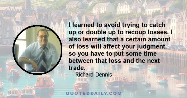 I learned to avoid trying to catch up or double up to recoup losses. I also learned that a certain amount of loss will affect your judgment, so you have to put some time between that loss and the next trade.