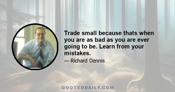 Trade small because thats when you are as bad as you are ever going to be. Learn from your mistakes.