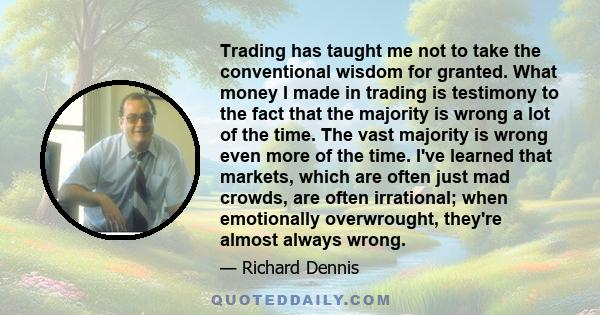 Trading has taught me not to take the conventional wisdom for granted. What money I made in trading is testimony to the fact that the majority is wrong a lot of the time. The vast majority is wrong even more of the