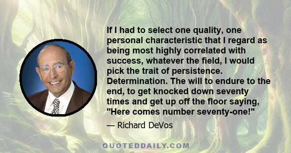 If I had to select one quality, one personal characteristic that I regard as being most highly correlated with success, whatever the field, I would pick the trait of persistence. Determination. The will to endure to the 