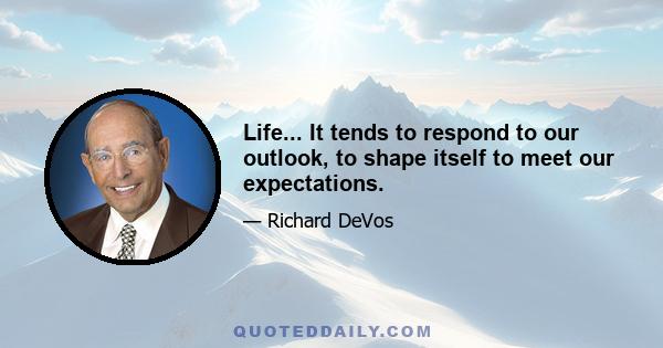 Life... It tends to respond to our outlook, to shape itself to meet our expectations.