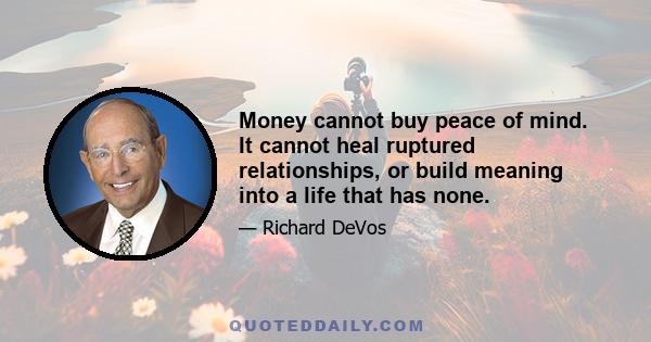 Money cannot buy peace of mind. It cannot heal ruptured relationships, or build meaning into a life that has none.