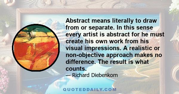 Abstract means literally to draw from or separate. In this sense every artist is abstract for he must create his own work from his visual impressions. A realistic or non-objective approach makes no difference. The