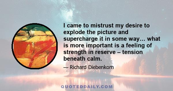 I came to mistrust my desire to explode the picture and supercharge it in some way… what is more important is a feeling of strength in reserve – tension beneath calm.