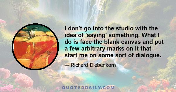 I don't go into the studio with the idea of 'saying' something. What I do is face the blank canvas and put a few arbitrary marks on it that start me on some sort of dialogue.