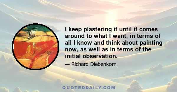 I keep plastering it until it comes around to what I want, in terms of all I know and think about painting now, as well as in terms of the initial observation.