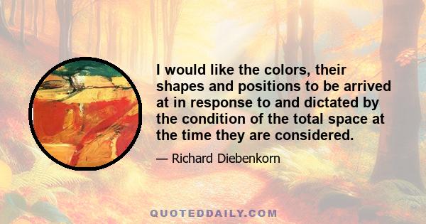 I would like the colors, their shapes and positions to be arrived at in response to and dictated by the condition of the total space at the time they are considered.