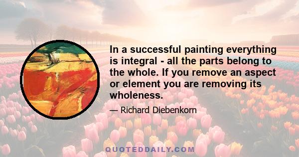 In a successful painting everything is integral - all the parts belong to the whole. If you remove an aspect or element you are removing its wholeness.