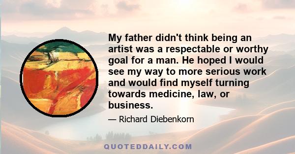 My father didn't think being an artist was a respectable or worthy goal for a man. He hoped I would see my way to more serious work and would find myself turning towards medicine, law, or business.