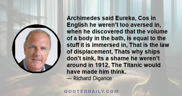 Archimedes said Eureka, Cos in English he weren't too aversed in, when he discovered that the volume of a body in the bath, is equal to the stuff it is immersed in, That is the law of displacement, Thats why ships don't 