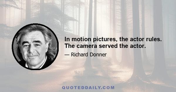 In motion pictures, the actor rules. The camera served the actor.