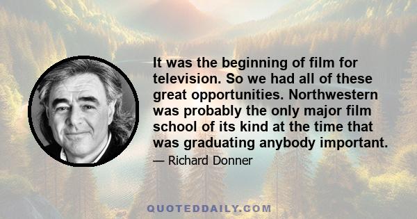 It was the beginning of film for television. So we had all of these great opportunities. Northwestern was probably the only major film school of its kind at the time that was graduating anybody important.