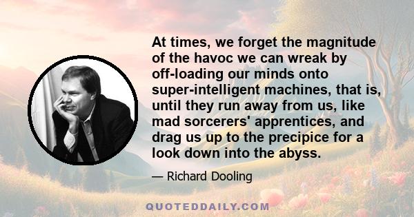 At times, we forget the magnitude of the havoc we can wreak by off-loading our minds onto super-intelligent machines, that is, until they run away from us, like mad sorcerers' apprentices, and drag us up to the