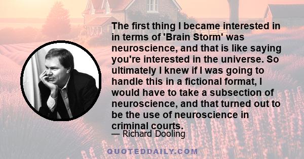 The first thing I became interested in in terms of 'Brain Storm' was neuroscience, and that is like saying you're interested in the universe. So ultimately I knew if I was going to handle this in a fictional format, I