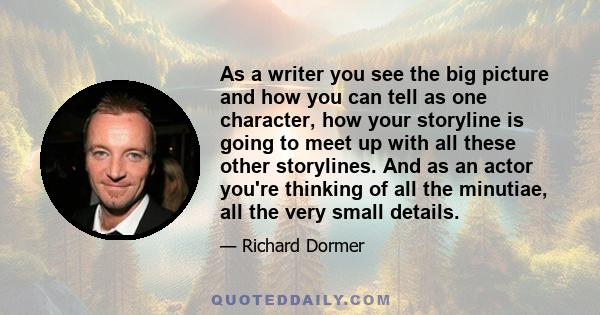 As a writer you see the big picture and how you can tell as one character, how your storyline is going to meet up with all these other storylines. And as an actor you're thinking of all the minutiae, all the very small