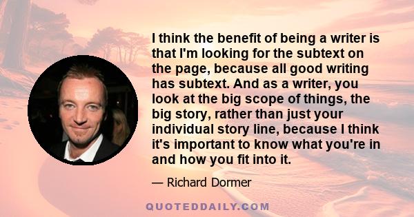 I think the benefit of being a writer is that I'm looking for the subtext on the page, because all good writing has subtext. And as a writer, you look at the big scope of things, the big story, rather than just your