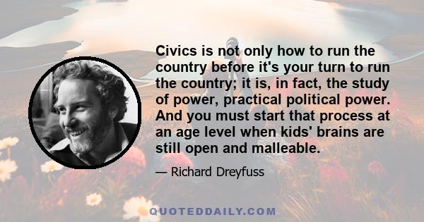 Civics is not only how to run the country before it's your turn to run the country; it is, in fact, the study of power, practical political power. And you must start that process at an age level when kids' brains are