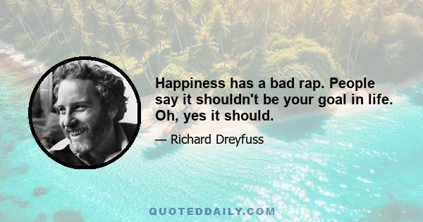 Happiness has a bad rap. People say it shouldn't be your goal in life. Oh, yes it should.