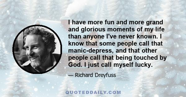 I have more fun and more grand and glorious moments of my life than anyone I've never known. I know that some people call that manic-depress, and that other people call that being touched by God. I just call myself