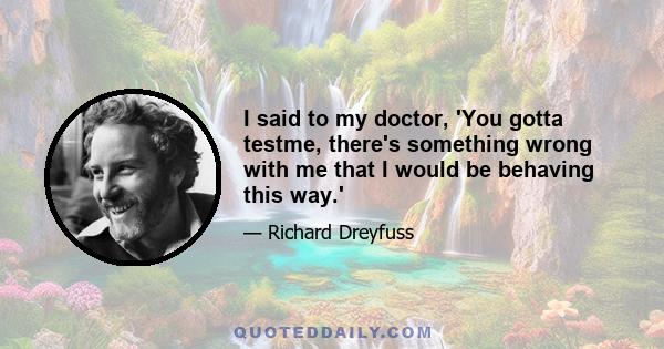 I said to my doctor, 'You gotta testme, there's something wrong with me that I would be behaving this way.'