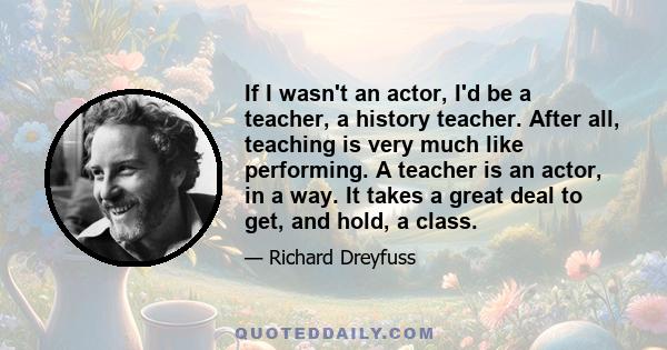 If I wasn't an actor, I'd be a teacher, a history teacher. After all, teaching is very much like performing. A teacher is an actor, in a way. It takes a great deal to get, and hold, a class.