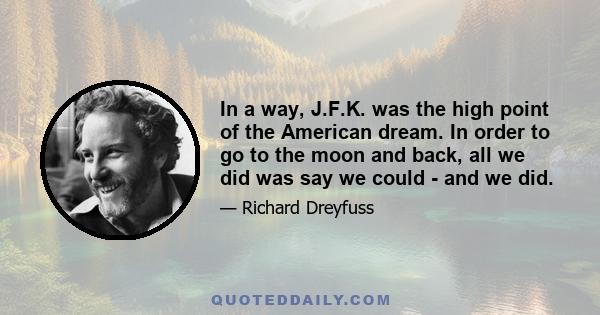 In a way, J.F.K. was the high point of the American dream. In order to go to the moon and back, all we did was say we could - and we did.