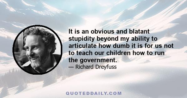 It is an obvious and blatant stupidity beyond my ability to articulate how dumb it is for us not to teach our children how to run the government.