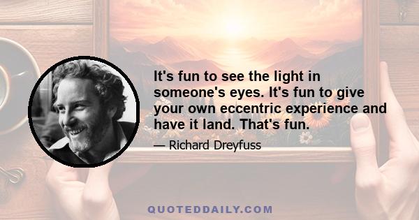 It's fun to see the light in someone's eyes. It's fun to give your own eccentric experience and have it land. That's fun.