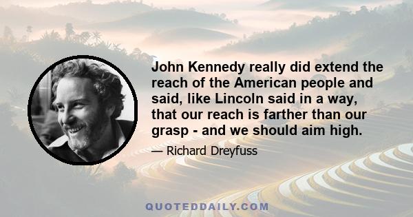 John Kennedy really did extend the reach of the American people and said, like Lincoln said in a way, that our reach is farther than our grasp - and we should aim high.