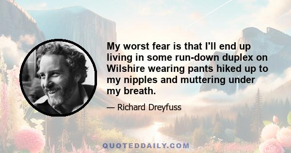 My worst fear is that I'll end up living in some run-down duplex on Wilshire wearing pants hiked up to my nipples and muttering under my breath.