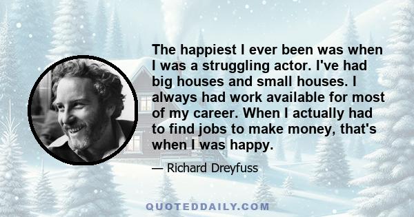 The happiest I ever been was when I was a struggling actor. I've had big houses and small houses. I always had work available for most of my career. When I actually had to find jobs to make money, that's when I was