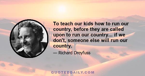 To teach our kids how to run our country, before they are called upon to run our country... if we don't, someone else will run our country.