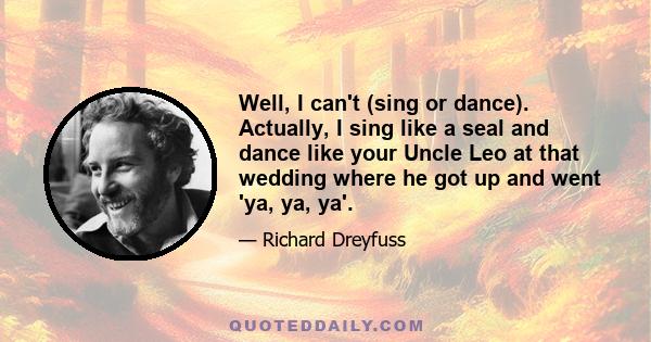 Well, I can't (sing or dance). Actually, I sing like a seal and dance like your Uncle Leo at that wedding where he got up and went 'ya, ya, ya'.