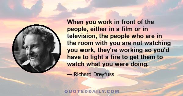 When you work in front of the people, either in a film or in television, the people who are in the room with you are not watching you work, they're working so you'd have to light a fire to get them to watch what you