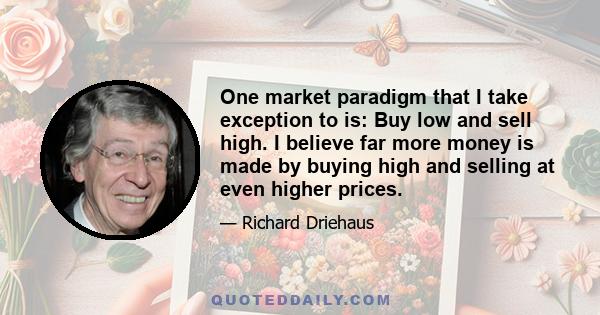 One market paradigm that I take exception to is: Buy low and sell high. I believe far more money is made by buying high and selling at even higher prices.