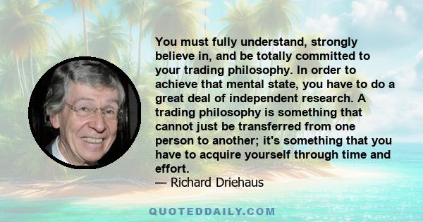 You must fully understand, strongly believe in, and be totally committed to your trading philosophy. In order to achieve that mental state, you have to do a great deal of independent research. A trading philosophy is