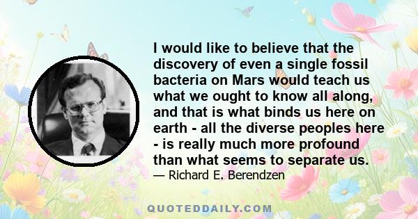 I would like to believe that the discovery of even a single fossil bacteria on Mars would teach us what we ought to know all along, and that is what binds us here on earth - all the diverse peoples here - is really much 