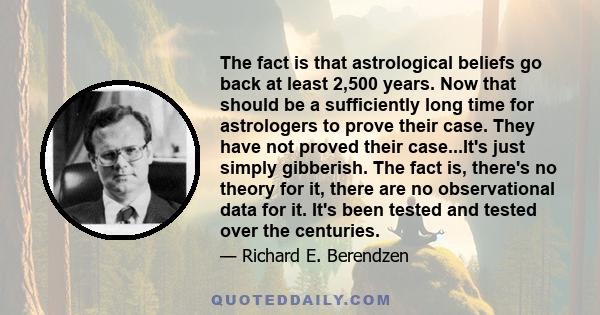 The fact is that astrological beliefs go back at least 2,500 years. Now that should be a sufficiently long time for astrologers to prove their case. They have not proved their case...It's just simply gibberish. The fact 