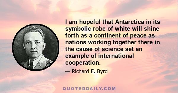 I am hopeful that Antarctica in its symbolic robe of white will shine forth as a continent of peace as nations working together there in the cause of science set an example of international cooperation.