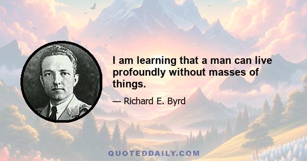 I am learning that a man can live profoundly without masses of things.