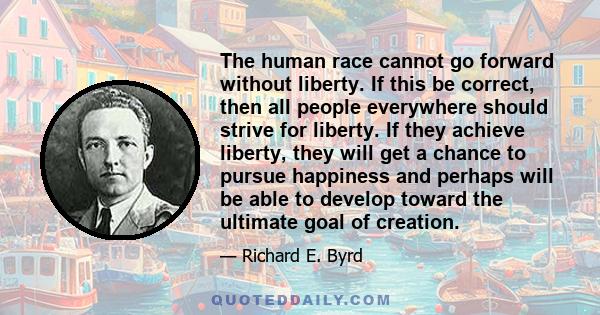 The human race cannot go forward without liberty. If this be correct, then all people everywhere should strive for liberty. If they achieve liberty, they will get a chance to pursue happiness and perhaps will be able to 